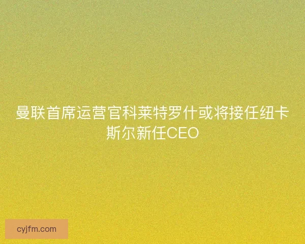曼联首席运营官科莱特罗什或将接任纽卡斯尔新任CEO