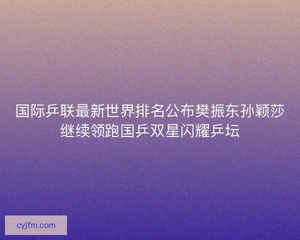 国际乒联最新世界排名公布樊振东孙颖莎继续领跑国乒双星闪耀乒坛