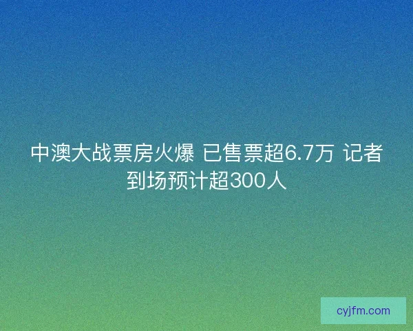 中澳大战票房火爆 已售票超6.7万 记者到场预计超300人