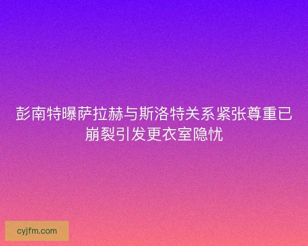 彭南特曝萨拉赫与斯洛特关系紧张尊重已崩裂引发更衣室隐忧