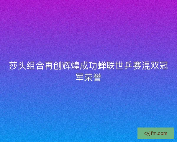 莎头组合再创辉煌成功蝉联世乒赛混双冠军荣誉