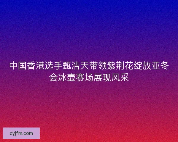 中国香港选手甄浩天带领紫荆花绽放亚冬会冰壶赛场展现风采