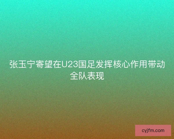 张玉宁寄望在U23国足发挥核心作用带动全队表现