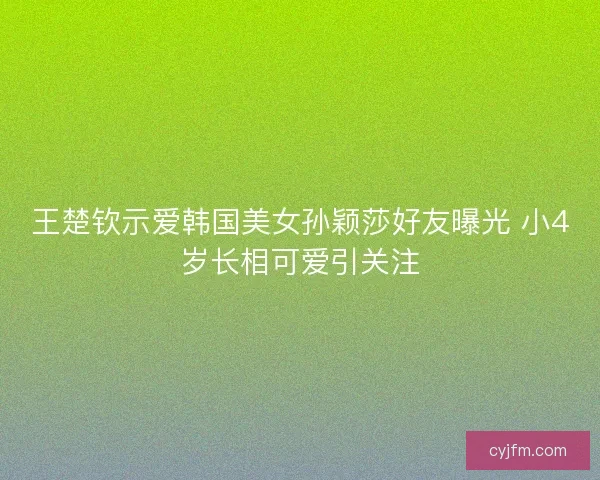 王楚钦示爱韩国美女孙颖莎好友曝光 小4岁长相可爱引关注