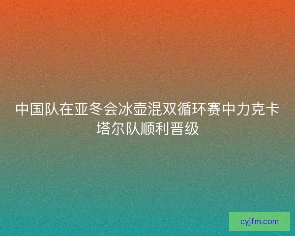 中国队在亚冬会冰壶混双循环赛中力克卡塔尔队顺利晋级