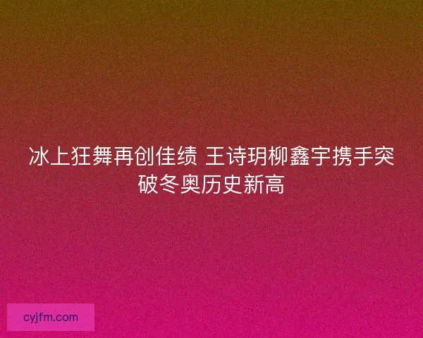 冰上狂舞再创佳绩 王诗玥柳鑫宇携手突破冬奥历史新高