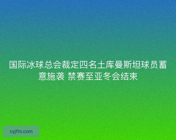 国际冰球总会裁定四名土库曼斯坦球员蓄意施袭 禁赛至亚冬会结束