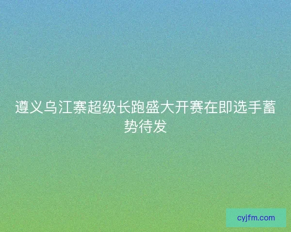 遵义乌江寨超级长跑盛大开赛在即选手蓄势待发