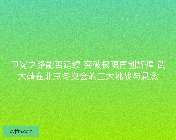 卫冕之路能否延续 突破极限再创辉煌 武大靖在北京冬奥会的三大挑战与悬念