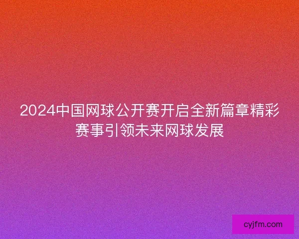 2024中国网球公开赛开启全新篇章精彩赛事引领未来网球发展