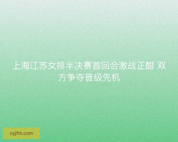 上海江苏女排半决赛首回合激战正酣 双方争夺晋级先机
