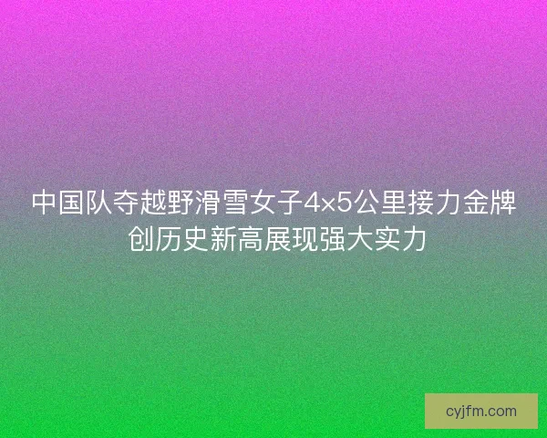 中国队夺越野滑雪女子4×5公里接力金牌 创历史新高展现强大实力