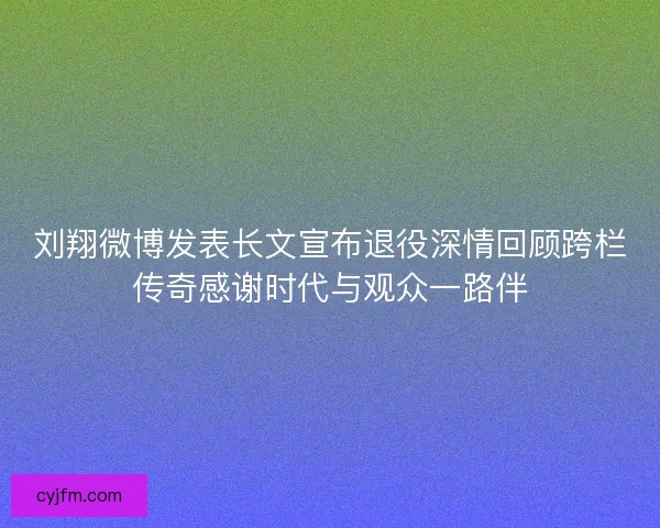 刘翔微博发表长文宣布退役深情回顾跨栏传奇感谢时代与观众一路伴