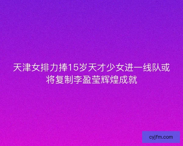 天津女排力捧15岁天才少女进一线队或将复制李盈莹辉煌成就