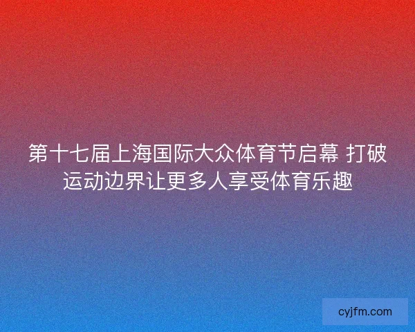 第十七届上海国际大众体育节启幕 打破运动边界让更多人享受体育乐趣